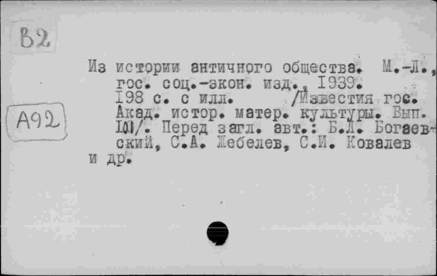 ﻿Ь2
A9Ï'
Из истории античного общества» М.-Л. гос. соц.-экон, изд.« 1939. 198 с. с илл. /Известия гос. Акад, истор. матер, культуры. Вып. ІЮ/. Перед загл. авт.: Б.Л. Богаев ский, С.А. Лебедев, С.И. Ковалев и др.